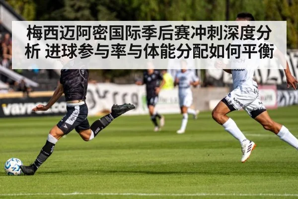 梅西迈阿密国际季后赛冲刺深度分析 进球参与率与体能分配如何平衡