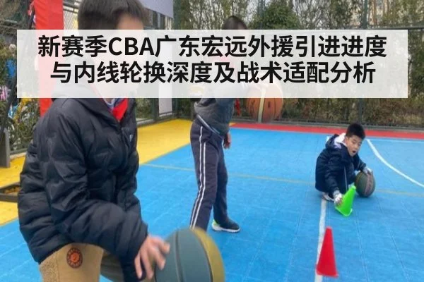 新赛季CBA广东宏远外援引进进度与内线轮换深度及战术适配分析